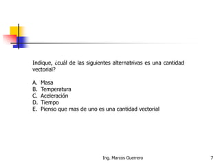 Ing. Marcos Guerrero 7
Indique, ¿cuál de las siguientes alternatrivas es una cantidad
vectorial?
A. Masa
B. Temperatura
C. Aceleración
D. Tiempo
E. Pienso que mas de uno es una cantidad vectorial
 