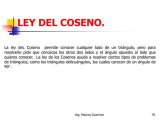 LEY DEL COSENO.
La ley deL Coseno permite conocer cualquier lado de un triángulo, pero para
resolverlo pide que conozcas los otros dos lados y el ángulo opuesto al lado que
quieres conocer. La ley de los Cosenos ayuda a resolver ciertos tipos de problemas
de triángulos, como los triángulos oblicuángulos, los cuales carecen de un ángulo de
90°.
70Ing. Marcos Guerrero
 