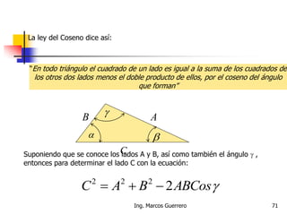  
 AB
CSuponiendo que se conoce los lados A y B, así como también el ángulo  ,
entonces para determinar el lado C con la ecuación:
ABCosBAC 2222

71Ing. Marcos Guerrero
La ley del Coseno dice así:
“En todo triángulo el cuadrado de un lado es igual a la suma de los cuadrados de
los otros dos lados menos el doble producto de ellos, por el coseno del ángulo
que forman”
 