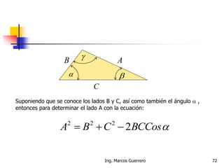  
 AB
C
Suponiendo que se conoce los lados B y C, así como también el ángulo  ,
entonces para determinar el lado A con la ecuación:
BCCosCBA 2222

72Ing. Marcos Guerrero
 