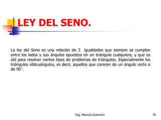 La ley del Seno es una relación de 3 igualdades que siempre se cumplen
entre los lados y sus ángulos opuestos en un triángulo cualquiera, y que es
útil para resolver ciertos tipos de problemas de triángulos. Especialmente los
triángulos oblicuángulos, es decir, aquellos que carecen de un ángulo recto o
de 90°.
LEY DEL SENO.
76Ing. Marcos Guerrero
 