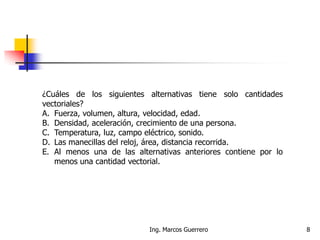 Ing. Marcos Guerrero 8
¿Cuáles de los siguientes alternativas tiene solo cantidades
vectoriales?
A. Fuerza, volumen, altura, velocidad, edad.
B. Densidad, aceleración, crecimiento de una persona.
C. Temperatura, luz, campo eléctrico, sonido.
D. Las manecillas del reloj, área, distancia recorrida.
E. Al menos una de las alternativas anteriores contiene por lo
menos una cantidad vectorial.
 