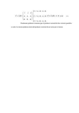 r     r    rC x = A y ⋅ B z - Az ⋅ B y
                 i      j     
                              k
      r r r                   
                               
                                                           r     r r
      C = AxB =  Ax   Ay      
                                
                                C y = Ax ⋅ B z - Az ⋅ B x | C |=| AxB |= A ⋅ B ⋅ senα
                             Az                                                      (0.10)
                
                              
                 Bx   By      
                             Bz 
                               C z = Ax ⋅ B y - A y ⋅ B x
                               
              Finalmente podemos comentar que el producto vectorial de dos vectores paralelos

es nulo. Lo mismo podemos decir del producto vectorial de un vector por si mismo.
 