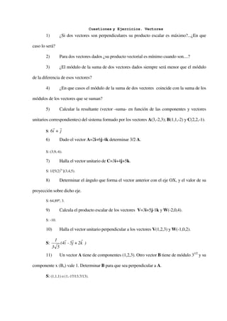 Cuestiones y Ejercicios. Vectores
       1)         ¿Si dos vectores son perpendiculares su producto escalar es máximo?...¿En que

caso lo será?

       2)         Para dos vectores dados ¿su producto vectorial es mínimo cuando son....?

       3)         ¿El módulo de la suma de dos vectores dados siempre será menor que el módulo

de la diferencia de esos vectores?

       4)         ¿En que casos el módulo de la suma de dos vectores coincide con la suma de los

módulos de los vectores que se suman?

       5)         Calcular la resultante (vector -suma- en función de las componentes y vectores

unitarios correspondientes) del sistema formado por los vectores A(3,-2,3); B(1,1,-2) y C(2,2,-1).
             r r
       S:   6i + j
       6)         Dado el vector A=2i+6j-4k determinar 3/2⋅A.

       S: (3,9,-6).

       7)         Halla el vector unitario de C=3i+4j+5k.

       S: 1/[5(2)½ ](3,4,5).

       8)         Determinar el ángulo que forma el vector anterior con el eje OX, y el valor de su

proyección sobre dicho eje.

       S: 64,89º; 3.

       9)         Calcula el producto escalar de los vectores V=3i+5j-1k y W(-2,0,4).

       S: -10.

       10)        Halla el vector unitario perpendicular a los vectores V(1,2,3) y W(-1,0,2).

              1     r r       r
       S:         (4i - 5j + 2k )
            3 5
       11)        Un vector A tiene de componentes (1,2,3). Otro vector B tiene de módulo 31/2 y su

componente x (Bx) vale 1. Determinar B para que sea perpendicular a A.

       S: (1,1,1) o (1,-17/13,7/13).
 