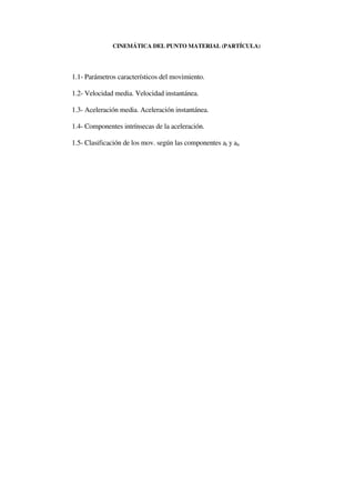 CINEMÁTICA DEL PUNTO MATERIAL (PARTÍCULA)




1.1- Parámetros característicos del movimiento.

1.2- Velocidad media. Velocidad instantánea.

1.3- Aceleración media. Aceleración instantánea.

1.4- Componentes intrínsecas de la aceleración.

1.5- Clasificación de los mov. según las componentes at y an
 