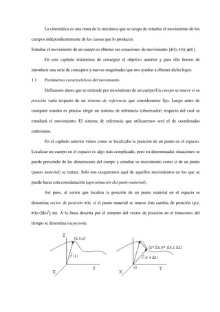 La cinemática es una rama de la mecánica que se ocupa de estudiar el movimiento de los

cuerpos independientemente de las causas que lo producen.

Estudiar el movimiento de un cuerpo es obtener sus ecuaciones de movimiento {r(t); v(t); a(t)}.

       En este capítulo trataremos de conseguir el objetivo anterior y para ello hemos de

introducir una serie de conceptos y nuevas magnitudes que nos ayuden a obtener dicho logro.

1.1    Parámetros característicos del movimiento.

       Definamos ahora que se entiende por movimiento de un cuerpo.Un cuerpo se mueve si su

posición varía respecto de un sistema de referencia que consideramos fijo. Luego antes de

cualquier estudio es preciso elegir un sistema de referencia (observador) respecto del cual se

estudiará el movimiento. El sistema de referencia que utilizaremos será el de coordenadas

cartesianas.

       En el capítulo anterior vimos como se localizaba la posición de un punto en el espacio.

Localizar un cuerpo en el espacio es algo más complicado, pero en determinadas situaciones se

puede prescindir de las dimensiones del cuerpo y estudiar su movimiento como si de un punto

(punto material) se tratara. Sólo nos ocuparemos aquí de aquellos movimientos en los que se

puede hacer esta consideración (aproximación del punto material).

       Así pues, al vector que localiza la posición de un punto material en el espacio se

denomina vector de posición r(t), si el punto material se mueve éste cambia de posición (p.e.

r(t)=2ti+t2j m). A la línea descrita por el extremo del vector de posición en el transcurso del

tiempo se denomina trayectoria.
 