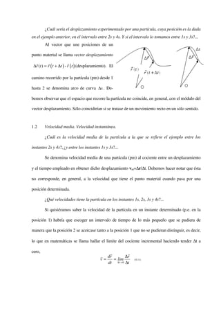 ¿Cuál sería el desplazamiento experimentado por una partícula, cuya posición es la dada
en el ejemplo anterior, en el intervalo entre 2s y 4s. Y si el intervalo lo tomamos entre 1s y 3s?...
        Al vector que une posiciones de un

punto material se llama vector desplazamiento
  r        r              r
 ∆r (t ) = r ( t + ∆t ) - r ( t ) (desplazamiento). El

camino recorrido por la partícula (pm) desde 1

hasta 2 se denomina arco de curva ∆s . De-

bemos observar que el espacio que recorre la partícula no coincide, en general, con el módulo del

vector desplazamiento. Sólo coincidirían si se tratase de un movimiento recto en un sólo sentido.



1.2     Velocidad media. Velocidad instantánea.

        ¿Cuál es la velocidad media de la partícula a la que se refiere el ejemplo entre los

instantes 2s y 4s?, ¿y entre los instantes 1s y 3s?...

        Se denomina velocidad media de una partícula (pm) al cociente entre un desplazamiento

y el tiempo empleado en obtener dicho desplazamiento vm=∆r/∆t. Debemos hacer notar que ésta

no corresponde, en general, a la velocidad que tiene el punto material cuando pasa por una

posición determinada.

        ¿Qué velocidades tiene la partícula en los instantes 1s, 2s, 3s y 4s?...

        Si quisiéramos saber la velocidad de la partícula en un instante determinado (p.e. en la

posición 1) habría que escoger un intervalo de tiempo de lo más pequeño que se pudiera de

manera que la posición 2 se acercase tanto a la posición 1 que no se pudieran distinguir, es decir,

lo que en matemáticas se llama hallar el limite del cociente incremental haciendo tender ∆t a

cero,                                            r        r
                                             r dr        ∆r
                                             v=    = lim      ( 0.11)
                                                dt ∆t →0 ∆t
 
