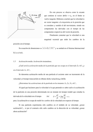 En este proceso se observa como la secante
                                            que contiene al vector ∆r/∆t = vm, en el límite se
                                            vuelve tangente. Debemos concluir que la velocidad es
                                            un vector tangente a la trayectoria en la posición que
                                            se considere y sentido el del movimiento, siendo sus
                                            componentes las derivadas con el tiempo de las
                                            componentes respectivas del vector de posición.
                                                   Finalmente comentar que la velocidad es una

                                            magnitud vectorial que mide los cambios de la

posición con el tiempo.

        Su ecuación de dimensiones es v=L⋅T-1 y su unidad en el Sistema Internacional

S.I. es el m/s.



1.3     Aceleración media. Aceleración instantánea.

        ¿Cuál será la aceleración media de la partícula que nos ocupa en el intervalo 2s, 4s?, ¿y

en el intervalo 1s, 3s?...

        Se denomina aceleración media de una partícula al cociente entre un incremento de la

velocidad y el tiempo transcurrido en obtener dicha variación am=∆v/∆t.

        ¿Determinar las aceleraciones de la partícula en los instantes 1s, 2s, 3s y 4s?...

        Al igual que hacíamos para la velocidad si lo que pretendo es saber cuál es la aceleración

de la partícula en una posición determinada (en un instante de tiempo) tendré que estudiar la
                                                             r        r
                                                       r dv          ∆v
derivada de la velocidad con el tiempo       Así      a=       = lim     (0.12)
                                                           dt ∆t →0 ∆t
pues, la aceleración se ocupa de medir los cambios de la velocidad con respecto al tiempo.

        Si una partícula experimenta sólo cambios en el módulo de su velocidad, ¿posee
aceleración?;... si por el contrario sólo sufre cambios en la dirección de su velocidad, ¿posee
ahora aceleración?
 