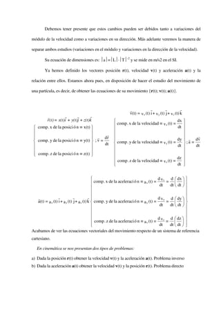 Debemos tener presente que estos cambios pueden ser debidos tanto a variaciones del

módulo de la velocidad como a variaciones en su dirección. Más adelante veremos la manera de

separar ambos estudios (variaciones en el módulo y variaciones en la dirección de la velocidad).

        Su ecuación de dimensiones es: a=L⋅T-2 y se mide en m/s2 en el SI.

        Ya hemos definido los vectores posición r(t), velocidad v(t) y aceleración a(t) y la

relación entre ellos. Estamos ahora pues, en disposición de hacer el estudio del movimiento de

una partícula, es decir, de obtener las ecuaciones de su movimiento {r(t); v(t); a(t)}.



                                                            r              r          r            r
                                                            v(t) = v x (t) i + v y (t) j + v z (t) k
         r           r       r       r
         r (t) = x(t)i + y(t)j + z(t)k                                                         dx 
                                                   comp . x de la velocidad ≡ v x (t) =        dt 
  comp . x de la posici ó n ≡ x(t)                                                              
                                                                                                
 
                                    r dr
                                            r                                                           r
  comp . y de la posici ó n ≡ y(t)  ; v =                                                    dy  r dv
                                                                                                   
                                            dt     comp . y de la velocidad ≡ v y (t) =           ;a =
                                                                                             dt      dt
                                                                                                
  comp . z de la posici ó n ≡ z(t) 
                                                                                                
                                                   comp . z de la velocidad ≡ vz (t) =         dz 
                                                  
                                                                                               dt 
                                                                                                   


                                                                                      d v x d  dx  
                                             comp . x de la aceleraci ó n ≡ a x (t) = dt = dt  dt  
                                                                                                
                                                                                                      
                                                                                                      
   r              r           r           r                                           d v y d  dy  
   a(t) = a x (t) i + a y (t) j + a z (t) k  comp . y de la aceleraci ó n ≡ a y (t) =      =  
                                                                                       dt   dt  dt  
                                                                                                      
                                                                                                      
                                             comp . z de la aceleraci ó n ≡ (t) = d v z = d  dz  
                                                                            az                  
                                                                                       dt   dt  dt  
                                                                                                       
Acabamos de ver las ecuaciones vectoriales del movimiento respecto de un sistema de referencia
cartesiano.

   En cinemática se nos presentan dos tipos de problemas:

a) Dada la posición r(t) obtener la velocidad v(t) y la aceleración a(t). Problema inverso
b) Dada la aceleración a(t) obtener la velocidad v(t) y la posición r(t). Problema directo
 
