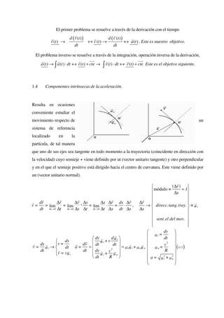 El primer problema se resuelve a través de la derivación con el tiempo
                            r                       r
             r          d ( r (t ) )   r        d ( v (t ) )   r
             r (t ) →                ↔ v (t ) →              ↔ a (t ) . Este es nuestro objetivo.
                            dt                      dt

  El problema inverso se resuelve a través de la integración, operación inversa de la derivación,
     r          r             r        uur     r             r        uur
     a (t ) → ∫ a (t ) ⋅ dt ↔ v (t ) + cte → ∫ v (t ) ⋅ dt ↔ r (t ) + cte Este es el objetivo siguiente.



1.4     Componentes intrínsecas de la aceleración.



Resulta en ocasiones
conveniente estudiar el
movimiento respecto de                                                                                 un
sistema de referencia
localizado       en      la
partícula, de tal manera
que uno de sus ejes sea tangente en todo momento a la trayectoria (coincidente en dirección con
la velocidad) cuyo semieje + viene definido por ut (vector unitario tangente) y otro perpendicular
y en el que el semieje positivo está dirigido hacia el centro de curvatura. Este viene definido por
un (vector unitario normal).
                                                                                          r
                                                                                     | ∆r |   
                                                                         módulo ≡ ∆s = 1
                                                                                              
    r           r          r                 r            r         r                         
              ∆r          ∆r ∆s
r dr
v=    = lim
        ∆t →0 ∆t
                  = lim
                    ∆t →0 ∆s
                             ⋅ = ∆t →0 ∆s ⋅ ∆r = ds ⋅ ∆r , ∆r →  direcc. tang. tray.  ≡ u t
                                  lim                                                         
                                                                                                 r
   dt                         ∆t       ∆t ∆s dt ∆s                ∆s                          
                                                                                              
                                                                          sent. el del mov. 
                                                                         
                                                                                              
                                                                                               
                                                                               dv 
                                                r                       a t = dt       
                                   dv r     du t 
                                                                                       
                  ds          r  ut+v
 r ds r      v =         r dv                 dt                 r 
                                                                                  2
                                                                                         0.13
v = ut →          dt a =        =
                                    dt                    r
                                                   = a t u t + a nu n  a n =  v
                                                                                          ( )
   dt          r    r
             v = vu t        dt  dv r v r 2
                                                                                 R 
                                  ut+ un                                            
                                   dt      R                          a = a t2 + a 2 
                                                                                       
                                                                                      n
                                                                                       
 