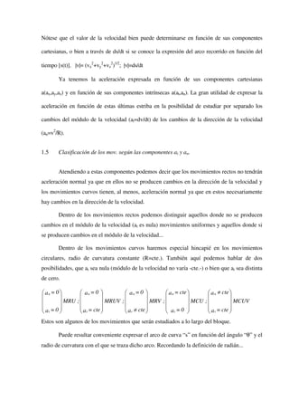 Nótese que el valor de la velocidad bien puede determinarse en función de sus componentes

cartesianas, o bien a través de ds/dt si se conoce la expresión del arco recorrido en función del

tiempo [s(t)]. |v|= (vx2+vy2+vz2)1/2; |v|=ds/dt

       Ya tenemos la aceleración expresada en función de sus componentes cartesianas

a(ax,ay,az) y en función de sus componentes intrínsecas a(at,an). La gran utilidad de expresar la

aceleración en función de estas últimas estriba en la posibilidad de estudiar por separado los

cambios del módulo de la velocidad (at=dv/dt) de los cambios de la dirección de la velocidad

(an=v2/R).


1.5    Clasificación de los mov. según las componentes at y an.


       Atendiendo a estas componentes podemos decir que los movimientos rectos no tendrán
aceleración normal ya que en ellos no se producen cambios en la dirección de la velocidad y
los movimientos curvos tienen, al menos, aceleración normal ya que en estos necesariamente
hay cambios en la dirección de la velocidad.

       Dentro de los movimientos rectos podemos distinguir aquellos donde no se producen
cambios en el módulo de la velocidad (at es nula) movimientos uniformes y aquellos donde si
se producen cambios en el módulo de la velocidad...

       Dentro de los movimientos curvos haremos especial hincapié en los movimientos
circulares, radio de curvatura constante (R=cte.). También aquí podemos hablar de dos
posibilidades, que at sea nula (módulo de la velocidad no varía -cte.-) o bien que at sea distinta
de cero.

 an = 0          an = 0            an = 0           a n = cte          a n ≠ cte 
                                                                                 
         MRU   ;          MRUV   ;          MRV   ;            MCU   ;            MCUV
a =0             a = cte           a ≠ cte          a =0               a = cte 
 t               t                 t                t                  t         
Estos son algunos de los movimientos que serán estudiados a lo largo del bloque.

       Puede resultar conveniente expresar el arco de curva “s” en función del ángulo “θ” y el
radio de curvatura con el que se traza dicho arco. Recordando la definición de radián...
 