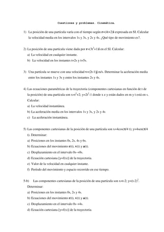 Cuestiones y problemas. Cinemática.


1) La posición de una partícula varía con el tiempo según r=(4t+2)i expresada en SI. Calcular
   la velocidad media en los intervalos 1s y 3s, y 2s y 4s. ¿Qué tipo de movimiento es?.


2) La posición de una partícula viene dada por r=(3t2+1)i en el SI. Calcular:
  a) La velocidad en cualquier instante.
  b) La velocidad en los instantes t=2s y t=5s.


3) Una partícula se mueve con una velocidad v=(2t-1)j m/s. Determinar la aceleración media
   entre los instantes 1s y 3s y entre los instantes 2s y 4s.


4) Las ecuaciones paramétricas de la trayectoria (componentes cartesianas en función de t de
  la posición) de una partícula son x=t2+2; y=2t2-1 donde x e y están dados en m y t está en s.
  Calcular:
  a) La velocidad instantánea.
  b) La aceleración media en los intervalos 1s y 3s, y 2s y 4s
  c) La aceleración instantánea.


5) Las componentes cartesianas de la posición de una partícula son x=4cos(π/4 t); y=4sen(π/4
  t). Determinar:
  a) Posiciones en los instantes 0s, 2s, 4s y 6s.
  b) Ecuaciones del movimiento r(t), v(t) y a(t).
  c) Desplazamiento en el intervalo 0s→8s.
  d) Ecuación cartesiana [y=f(x)] de la trayectoria.
  e) Valor de la velocidad en cualquier instante.
  f) Período del movimiento y espacio recorrido en ese tiempo.


5-b)   Las componentes cartesianas de la posición de una partícula son x=t-2; y=(t-2)2.
  Determinar:
  a) Posiciones en los instantes 0s, 2s y 4s.
  b) Ecuaciones del movimiento r(t), v(t) y a(t).
  c) Desplazamiento en el intervalo 0s→4s.
  d) Ecuación cartesiana [y=f(x)] de la trayectoria.
 