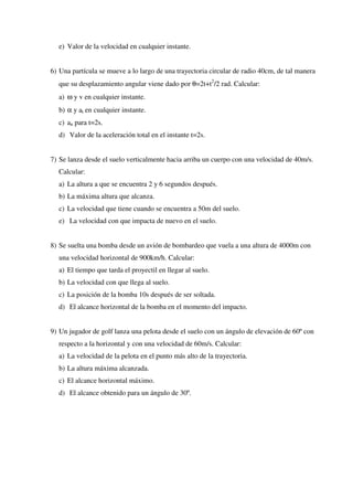 e) Valor de la velocidad en cualquier instante.


6) Una partícula se mueve a lo largo de una trayectoria circular de radio 40cm, de tal manera
  que su desplazamiento angular viene dado por θ=2t+t2/2 rad. Calcular:
  a) ω y v en cualquier instante.
  b) α y at en cualquier instante.
  c) an para t=2s.
  d) Valor de la aceleración total en el instante t=2s.


7) Se lanza desde el suelo verticalmente hacia arriba un cuerpo con una velocidad de 40m/s.
  Calcular:
  a) La altura a que se encuentra 2 y 6 segundos después.
  b) La máxima altura que alcanza.
  c) La velocidad que tiene cuando se encuentra a 50m del suelo.
  e) La velocidad con que impacta de nuevo en el suelo.


8) Se suelta una bomba desde un avión de bombardeo que vuela a una altura de 4000m con
  una velocidad horizontal de 900km/h. Calcular:
  a) El tiempo que tarda el proyectil en llegar al suelo.
  b) La velocidad con que llega al suelo.
  c) La posición de la bomba 10s después de ser soltada.
  d) El alcance horizontal de la bomba en el momento del impacto.


9) Un jugador de golf lanza una pelota desde el suelo con un ángulo de elevación de 60º con
  respecto a la horizontal y con una velocidad de 60m/s. Calcular:
  a) La velocidad de la pelota en el punto más alto de la trayectoria.
  b) La altura máxima alcanzada.
  c) El alcance horizontal máximo.
  d) El alcance obtenido para un ángulo de 30º.
 