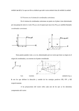 módulo (u=A/A). Lo que nos lleva a deducir que todo vector unitario tiene de módulo la unidad.



              0.3 Vectores en el sistema de coordenadas cartesianas.

              En el sistema de coordenadas cartesianas un punto en el plano viene determinado

por una pareja de números reales P(x,y) y en el espacio por una terna P(x,y,z), también llamados

coordenadas cartesianas.




       Estos puntos pueden venir, a su vez, determinados por un vector que tiene su origen en el

origen de coordenadas y su extremo en el punto considerado.




              Los           vectores                                             unitarios i, j, y

k son los que definen la dirección y sentido de los semiejes positivos OX, OY y OZ

respectivamente.

              A las proyecciones del vector sobre cada uno de los ejes se les denomina

componentes del vector:
 