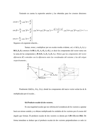 Teniendo en cuenta la expresión anterior y las obtenidas para los cosenos directores


                       Ax 
                        2
        Ax
cos α =     , cos2 α = 2 
         A             A 
                           
                         2
                       Ay 
                                                        2     2     2
        Ay                                             A x + A y + Az
cos β =     , cos β = 2  , cos2 α + cos2 β + cos2 γ =
                 2
                                                              2
                                                                      , cos2 α + cos2 β + cos2 γ = 1   (0..5)
         A             A                                    A
                           
                         2
                           
        Az             Az 
cos γ =    , cos 2γ = 2
        A              A  
 llegamos a la siguiente relación...

                 Sumar, restar y multiplicar por un escalar resulta evidente, así, si A(Ax,Ay,Az) y
B(Bx,By,Bz) entonces A+B(Ax+Bx,Ay+By,Az+Bz), es decir las componentes del vector suma son
la suma de las componentes y B-A(Bx-Ax,By-Ay,Bz-Az). Nótese que las componentes del vector
diferencia (C) coinciden con la diferencia entre las coordenadas del extremo y las del origen
respectivamente...




          Finalmente λA(λAx, λAy, λAz), donde las componentes del nuevo vector serían las de A

multiplicadas por el escalar...



                 0.4 Producto escalar de dos vectores.

                 Es una magnitud escalar que nos informa de la tendencia de los vectores a apuntar

hacia un mismo sentido y se obtiene multiplicando los módulos de los vectores por el coseno del

ángulo que forman. El producto escalar de dos vectores se denota por A⋅B=ABcosα (0.6). De

forma inmediata se deduce que el producto escalar de dos vectores perpendiculares es nulo (si
 