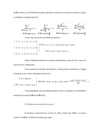 A⊥B⇒α=π/2 y cos π/2=0).Por otra parte el producto escalar de un vector por si mismo es igual a

su módulo al cuadrado (A⋅A=A2).




                 Como consecuencia de esta definición tenemos:
 r r        r r         r r
 i ⋅i = 1 ; j ⋅i = 0 ; k ⋅i = 0 
                                  r r           r       r      r           r       r       r
                                  A ⋅ B = ( A x i + A y j + Az k ) ⋅ ( B x i + B y j + B z k )
r r         r r         r r      
i ⋅ j = 0 ; j ⋅ j = 1 ; k ⋅ j = 0
                                           r r
                                          A ⋅ B = Ax B x + A y B y + Az B z (0.7)
r r         r r          r r
i ⋅ k = 0 ; j ⋅ k = 0 ; k ⋅ k = 1
                                 

                 Hemos obtenido finalmente la expresión del producto escalar de dos vectores en

función de sus componentes.

                 Como aplicación inmediata del producto escalar podemos determinar el ángulo

formado por dos vectores. Igualando expresiones...
       r r
       A ⋅ B = ABcosα              
                                                                                     Ax B x + A y B y + Az B z
                                    , AB cos α = Ax B x + A y B y + Az B Z , cos α =                             (0.8)
r r                                                                                            AB
A ⋅ B = A x B x + A y B y + Az B z 


                 Como propiedades de este producto podemos citar la conmutativa y la distributiva

respecto de la suma [A⋅(B+C)=A⋅B+A⋅C].



                 0.5 Producto vectorial de dos vectores.



                 El producto vectorial de dos vectores A y B, se denota por AxB, es un nuevo

vector C, (AxB=C), definido de la forma que sigue:
 