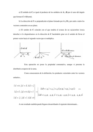 a) El módulo de C es igual al producto de los módulos de A y B por el seno del ángulo

que forman (C=ABsenα).

        b) La dirección de C es perpendicular al plano formado por A y B y por ende a todos los

vectores contenidos en ese plano.

        c) El sentido de C coincide con el que tendría el avance de un sacacorchos (rosca

derecha) si lo dispusiéramos en la dirección de C haciéndolo girar en el sentido de llevar el

primer vector hacia el segundo vector que se multiplica.




                 Esta operación no posee la propiedad conmutativa, aunque si presenta la

distributiva respecto de la suma.

                 Como consecuencia de la definición, los productos vectoriales entre los vectores

unitarios...


r r         r r     r r r r
i xi = 0 ; j xi = -k ; k x i = j 
                                      r r           r       r       r        r        r       r
                                      AxB = ( Ax i + A y j + Az k )x( B x i + B y j + B z k )          (0.9)
 rr r rr               rr r
 i xj = k ; j xj = 0 ; k xj = -i  →
                                    r r                       r                      r                       r
                                    AxB = ( A y B z - Az B y )i + ( Az B x - Ax B z )j + ( Ax B y - A y B x )k
r r      r r r r r r
i xk = - j ; j xk = i ; k xk = 0 
                                 

        A este resultado también puede llegarse desarrollando el siguiente determinante...
 
