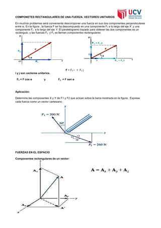 COMPONETES RECTANGULARES DE UNA FUERZA. VECTORES UNITARIOS
En muchos problemas será conveniente descomponer una fuerza en sus dos componentes perpendiculares
entre si. En la figura , la fuerza F se ha descompuesto en una componente Fx a lo largo del eje X y una
componente Fy a lo largo del eje Y. El paralelogramo trazado para obtener las dos componentes es un
rectángulo, y las fuerzas Fx y Fy se llaman componentes rectangulares.
F = Fx i + Fy j
i y j son vectores unitarios.
Fx = F cos ө y Fy = F sen ө
Aplicación:
Determine las componentes X y Y de F1 y F2 que actúan sobre la barra mostrada en la figura . Exprese
cada fuerza como un vector cartesiano.
FUERZAS EN EL ESPACIO
Componentes rectangulares de un vector:
 