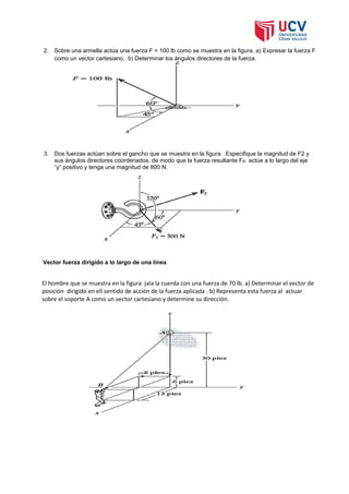 2. Sobre una armella actúa una fuerza F = 100 lb como se muestra en la figura. a) Expresar la fuerza F
como un vector cartesiano. b) Determinar los ángulos directores de la fuerza.
3. Dos fuerzas actúan sobre el gancho que se muestra en la figura .Especifique la magnitud de F2 y
sus ángulos directores coordenados, de modo que la fuerza resultante FR actúe a lo largo del eje
“y” positivo y tenga una magnitud de 800 N.
Vector fuerza dirigido a lo largo de una línea
El hombre que se muestra en la figura jala la cuerda con una fuerza de 70 lb. a) Determinar el vector de
posición dirigido en ell sentido de acción de la fuerza aplicada . b) Representa esta fuerza al actuar
sobre el soporte A como un vector cartesiano y determine su dirección.
 