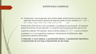 SUPERFICIES CUÁDRICAS
 Introducción: Las ecuaciones de la esfera dadas anteriormente es solo un caso
particular de la ecuación general de segundo grado en tres variables.𝐴𝑥2
+ 𝐵𝑦2
+
𝐶𝑧2 + 𝐷𝑥𝑦 + 𝐸𝑦𝑧 + 𝐹𝑥𝑧 + 𝐺𝑥 + 𝐻𝑦 + 𝐼𝑧 + 𝐽 = 0 (1)
Donde A,B,C,D,E,F,G,H,I,J son constantes. La grafica de una ecuación de segundo
grado de la forma (1) que describe un conjunto real de puntos se dice que es una
superficie cuádrica. Por ejemplo, tanto el cilindro eliptico
𝑥2
4
+
𝑦2
9
= 1 como el cilindro
parabólico z=𝑦2
son superficies cuádricas. Concluiremos considerando seis
superficies cuádricas adicionales
El elipsoide, el cono elíptico, el paraboloide elíptico, el paraboloide hiperbólico,
el hiperboloide de una hoja y hiperboloide de dos hojas.
 
