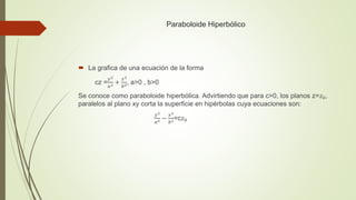 Paraboloide Hiperbólico
 La grafica de una ecuación de la forma
cz =
𝑦2
𝑎2 +
𝑥2
𝑏2, a>0 , b>0
Se conoce como paraboloide hiperbólica. Advirtiendo que para c>0, los planos z=𝑧0,
paralelos al plano xy corta la superficie en hipérbolas cuya ecuaciones son:
𝑦2
𝑎2 −
𝑥2
𝑏2=c𝑧0
 
