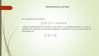 Hiperboloide de una Hoja
 La grafica de la ecuación
𝑥2
𝑎2 +
𝑦2
𝑏2 −
𝑧2
𝑐2 = 1 a>0, b>0,c>0
sellama hiperboloide de una hoja. En este caso z=𝑧0, paralelo al plano xy , corta la
superficie en secciones transversales elípticas ( o circulares si a=b). Las ecuaciones de
esta elipse son:
𝑥2
𝑎2 +
𝑦2
𝑏2 = 1+
𝑧0
2
𝑐2
 