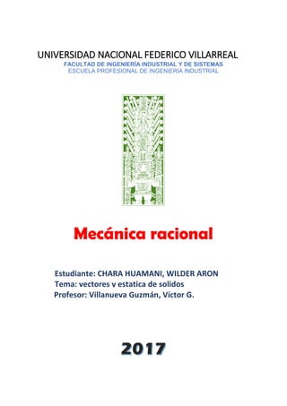 Estudiante: CHARA HUAMANI, WILDER ARON
Tema: vectores y estatica de solidos
UNIVERSIDAD NACIONAL FEDERICO VILLARREAL
FACULTAD DE INGENIERÍA INDUSTRIAL Y DE SISTEMAS
ESCUELA PROFESIONAL DE INGENIERÍA INDUSTRIAL
Mecánica racional
Profesor: Villanueva Guzmán, Víctor G.
 