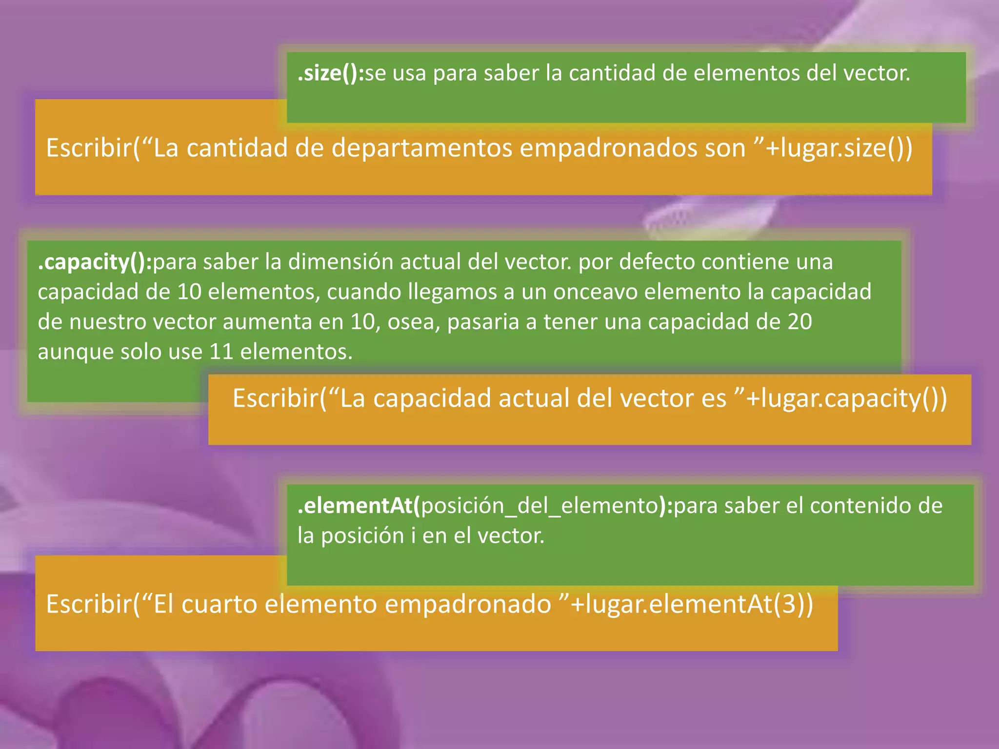 .size():se usa para saber la cantidad de elementos del vector. 
Escribir(“La cantidad de departamentos empadronados son ”+lugar.size()) 
.capacity():para saber la dimensión actual del vector. por defecto contiene una 
capacidad de 10 elementos, cuando llegamos a un onceavo elemento la capacidad 
de nuestro vector aumenta en 10, osea, pasaria a tener una capacidad de 20 
aunque solo use 11 elementos. 
Escribir(“La capacidad actual del vector es ”+lugar.capacity()) 
.elementAt(posición_del_elemento):para saber el contenido de 
la posición i en el vector. 
Escribir(“El cuarto elemento empadronado ”+lugar.elementAt(3)) 
 