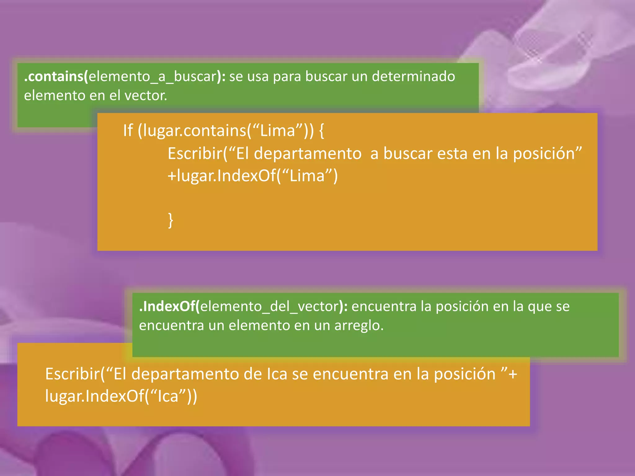 .contains(elemento_a_buscar): se usa para buscar un determinado 
elemento en el vector. 
If (lugar.contains(“Lima”)) { 
Escribir(“El departamento a buscar esta en la posición” 
+lugar.IndexOf(“Lima”) 
} 
.IndexOf(elemento_del_vector): encuentra la posición en la que se 
encuentra un elemento en un arreglo. 
Escribir(“El departamento de Ica se encuentra en la posición ”+ 
lugar.IndexOf(“Ica”)) 
 