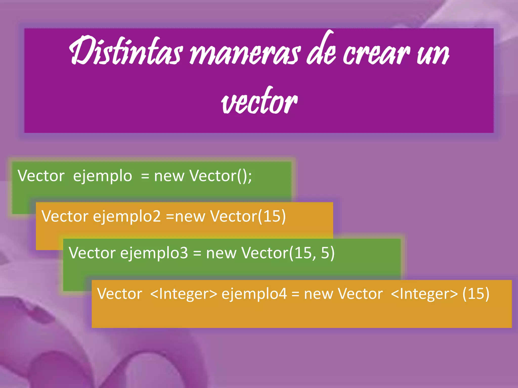Distintas maneras de crear un 
vector 
Vector ejemplo = new Vector(); 
Vector ejemplo2 =new Vector(15) 
Vector ejemplo3 = new Vector(15, 5) 
Vector <Integer> ejemplo4 = new Vector <Integer> (15) 
 