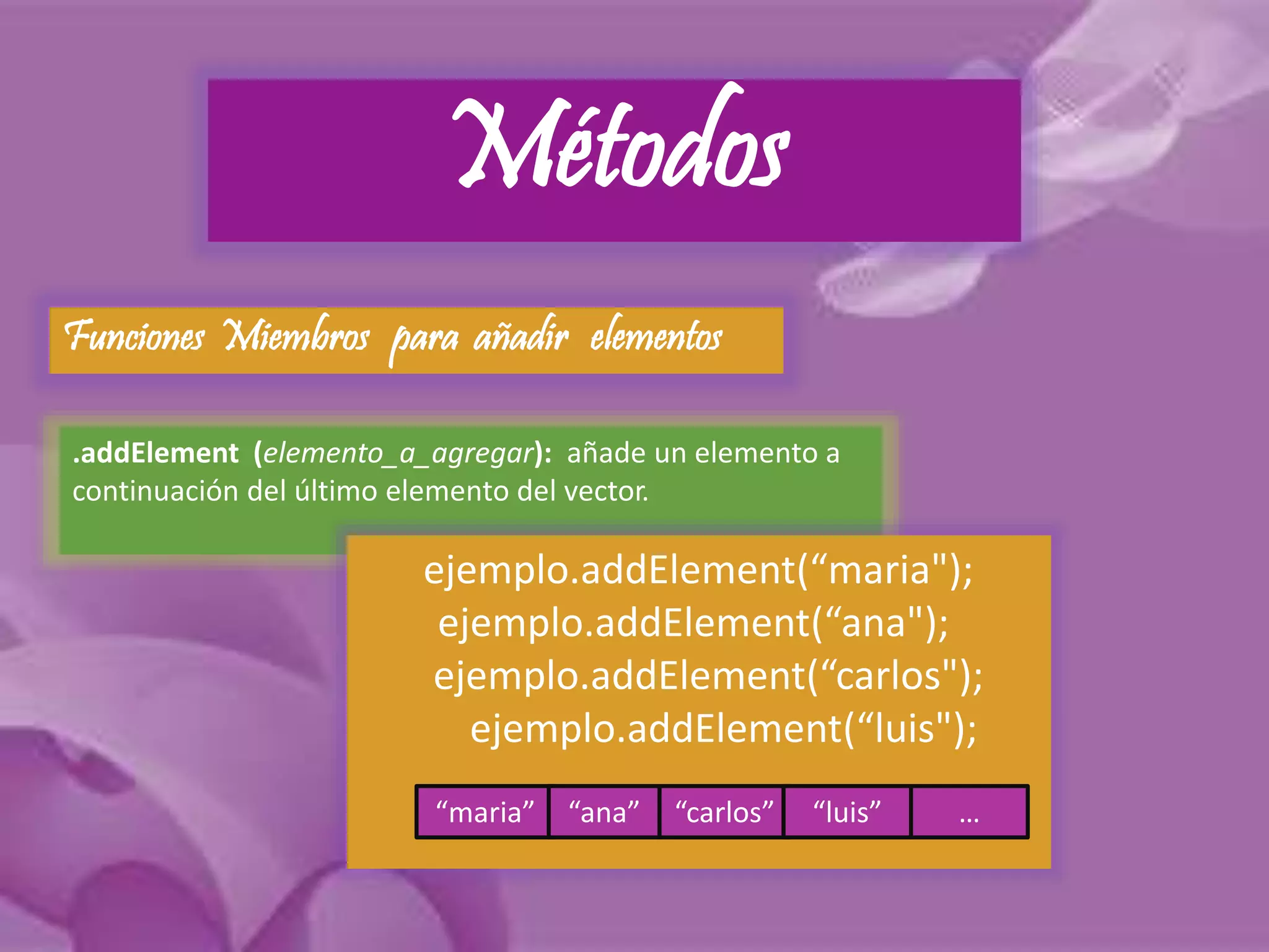 Métodos 
Funciones Miembros para añadir elementos 
.addElement (elemento_a_agregar): añade un elemento a 
continuación del último elemento del vector. 
ejemplo.addElement(“maria"); 
ejemplo.addElement(“ana"); 
ejemplo.addElement(“carlos"); 
ejemplo.addElement(“luis"); 
“maria” “ana” “carlos” “luis” … 
 