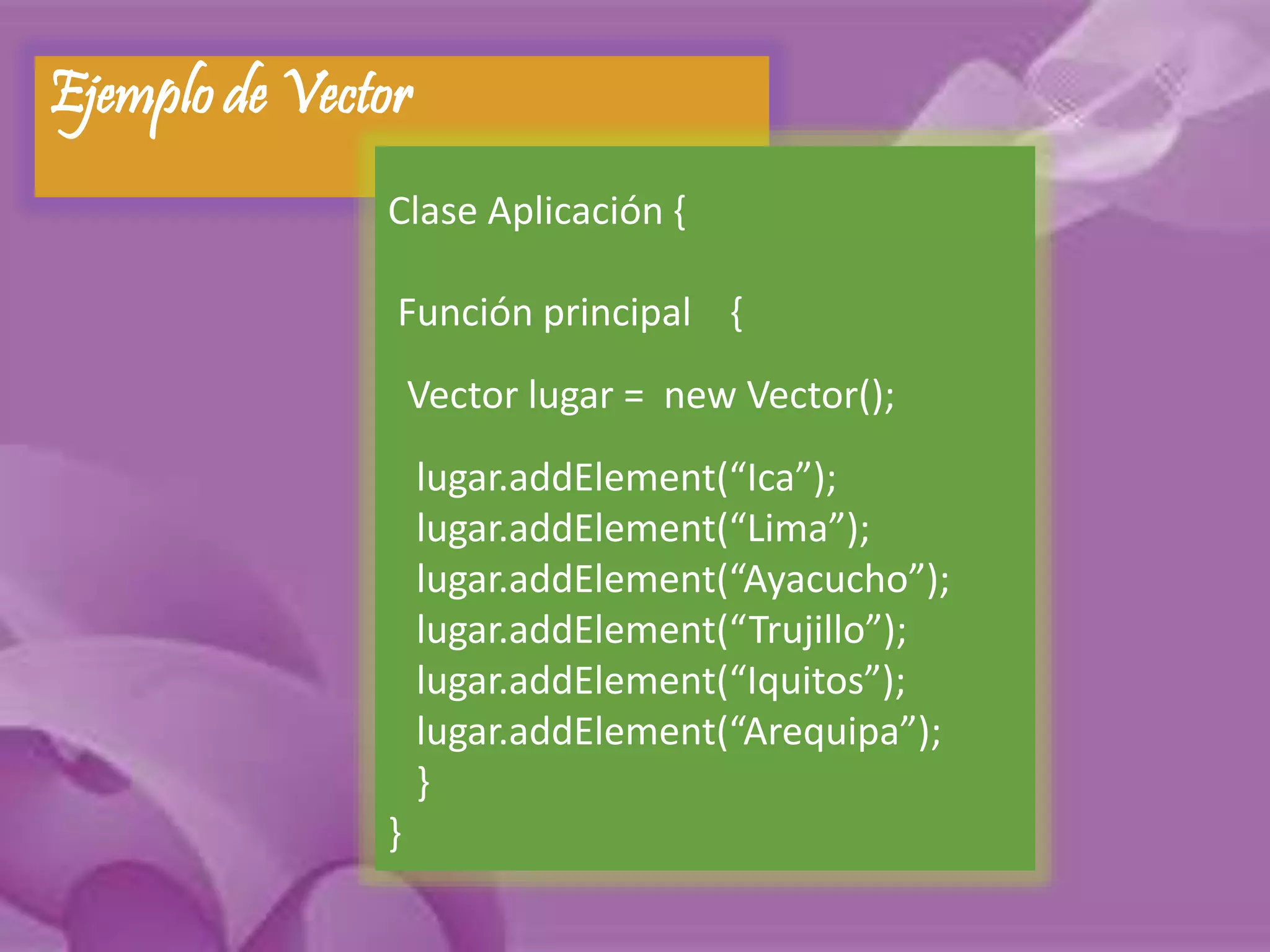 Ejemplo de Vector 
Clase Aplicación { 
Función principal { 
Vector lugar = new Vector(); 
lugar.addElement(“Ica”); 
lugar.addElement(“Lima”); 
lugar.addElement(“Ayacucho”); 
lugar.addElement(“Trujillo”); 
lugar.addElement(“Iquitos”); 
lugar.addElement(“Arequipa”); 
} 
} 
 