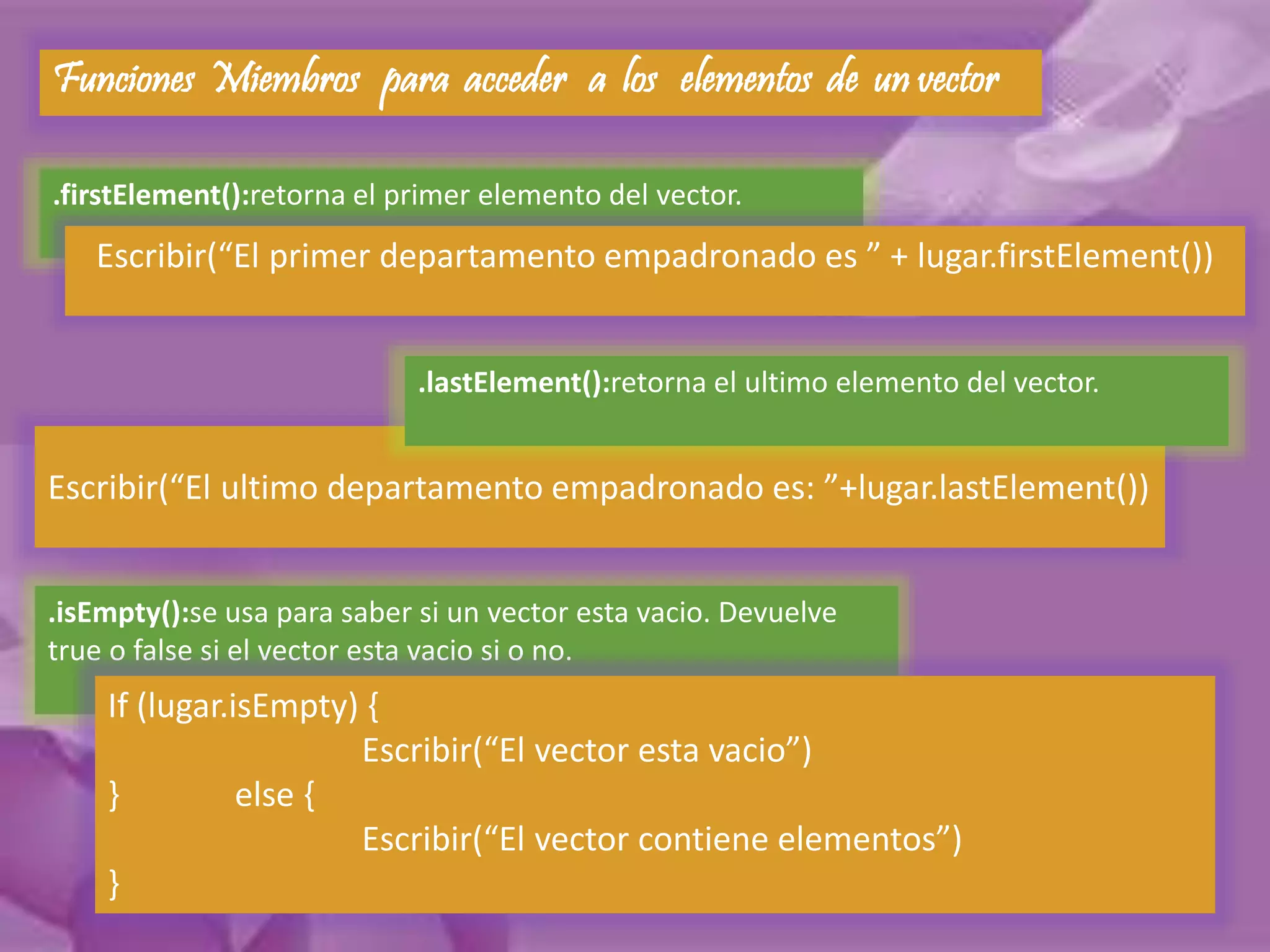 Funciones Miembros para acceder a los elementos de un vector 
.firstElement():retorna el primer elemento del vector. 
Escribir(“El primer departamento empadronado es ” + lugar.firstElement()) 
.lastElement():retorna el ultimo elemento del vector. 
Escribir(“El ultimo departamento empadronado es: ”+lugar.lastElement()) 
.isEmpty():se usa para saber si un vector esta vacio. Devuelve 
true o false si el vector esta vacio si o no. 
If (lugar.isEmpty) { 
Escribir(“El vector esta vacio”) 
} else { 
Escribir(“El vector contiene elementos”) 
} 
 