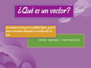 ¿Qué es un vector? 
Los vectores en Java son en realidad objetos y por lo 
tanto se inicializan llamando a un constructor con 
new. 
Vector ejemplo = new Vector(); 
 
