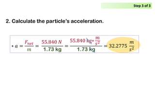 2. Calculate the particle’s acceleration.
∗ 𝑎𝑎 =
𝐹𝐹𝑛𝑛𝑛𝑛𝑛𝑛
𝑚𝑚
=
55.840 𝑁𝑁
1.73 kg
=
55.840 kg∗
𝑚𝑚
𝑠𝑠2
1.73 kg
= 32.2775
𝑚𝑚
𝑠𝑠2
Step 3 of 3
 