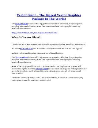 Vector Giant – The Biggest Vector Graphics
Package In The World!
The Vector Giant is the world’s biggest vector graphics collection, the package is a
complete mammoth boosting more than 15,000 scalable vector graphics covering
hundreds over themes.
http://crownreviews.com/vector-giant-review-bonus/
What Is Vector Giant?
I just found out a new massive vector graphics package that just went live to the market.
It’s called Vector Giant and it features a complete mammoth of more than 15,000
scalable vector graphics at an extremely low affordable price.
The Vector Giant is the world’s biggest vector graphics collection, the package is a
complete mammoth boosting more than 15,000 scalable vector graphics covering
hundreds over themes.
Some of the big guys still charge $10 to even $50 for one single vector graphic with
commercial rights, but with Vector Giant you get more than 15,000 vector graphics for
not just price of one but fraction of it, not mentioning you also get full commercial
license with it.
The values offered by VECTOR GIANT is tremendous, so check out below to see why
vector giant is an offer you won’t want to miss!
 
