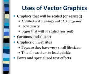 Uses of Vector GraphicsGraphics that will be scaled (or resized) Architectural drawings and CAD programsFlow chartsLogos that will be scaled (resized)Cartoons and clip artGraphics on websitesBecause they have very small file sizes.This allows them to load quickly.Fonts and specialized text effects
