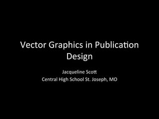 A	
  Guide	
  to	
  Vector	
  Graphics	
  
Jacqueline	
  Sco6	
  
Central	
  High	
  School	
  St.	
  Joseph,	
  MO	
  
 