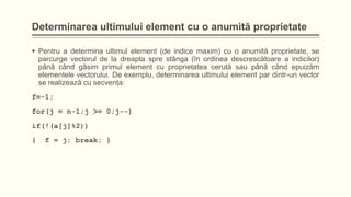Determinarea ultimului element cu o anumită proprietate
 Pentru a determina ultimul element (de indice maxim) cu o anumită proprietate, se
parcurge vectorul de la dreapta spre stânga (în ordinea descrescătoare a indicilor)
până când găsim primul element cu proprietatea cerută sau până când epuizăm
elementele vectorului. De exemplu, determinarea ultimului element par dintr-un vector
se realizează cu secvenţa:
f=-1;
for(j = n-1;j >= 0;j--)
if(!(a[j]%2))
{

f = j; break; }

 