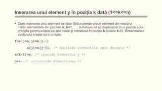 Inserarea unui element y în poziţia k dată (1<=k<=n)
 Cum inserarea unui element se face fără a pierde vreun element din vectorul
iniţial, elementele din poziţiile k, k+1,.......n trebuie să se deplaseze cu o poziţie spre
dreapta pentru a face loc noii valori y introdusă în poziţia k (indice k-1). Dimensiunea
vectorului creşte cu o unitate:
for(j=n;j>=k;j--)
a[j]=a[j-1]; /* deplasăm elementele spre dreapta */

a[k-1]=y; /* inserăm elementul y */
n++; /* actualizăm dimensiunea */

 