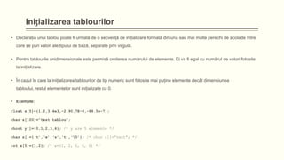 Inițializarea tablourilor
 Declaraţia unui tablou poate fi urmată de o secvenţă de iniţializare formată din una sau mai multe perechi de acolade între
care se pun valori ale tipului de bază, separate prin virgulă.
 Pentru tablourile unidimensionale este permisă omiterea numărului de elemente. El va fi egal cu numărul de valori folosite
la iniţializare.
 În cazul în care la iniţializarea tablourilor de tip numeric sunt folosite mai puţine elemente decât dimensiunea

tabloului, restul elementelor sunt iniţializate cu 0.
 Exemple:
float x[5]={1.2,3.4e3,-2,90.7E-8,-88.5e-7};
char s[100]=”test tablou”;
short y[]={0,1,2,3,4}; /* y are 5 elemente */
char s[]={„t‟,„e‟,„s‟,„t‟,„0‟}; /* char s[]=”test”; */
int x[5]={1,2}; /* x=(1, 2, 0, 0, 0) */

 