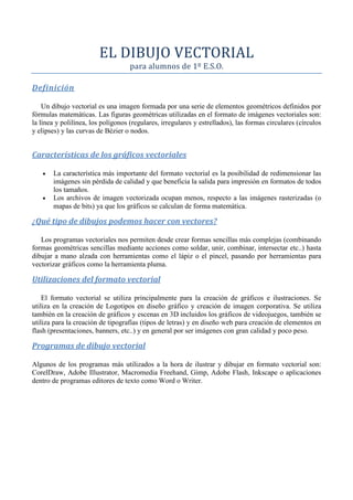 EL DIBUJO VECTORIAL
para alumnos de 1º E.S.O.
Definición
Un dibujo vectorial es una imagen formada por una serie de elementos geométricos definidos por
fórmulas matemáticas. Las figuras geométricas utilizadas en el formato de imágenes vectoriales son:
la línea y polilínea, los polígonos (regulares, irregulares y estrellados), las formas circulares (círculos
y elipses) y las curvas de Bézier o nodos.
Características de los gráficos vectoriales
• La característica más importante del formato vectorial es la posibilidad de redimensionar las
imágenes sin pérdida de calidad y que beneficia la salida para impresión en formatos de todos
los tamaños.
• Los archivos de imagen vectorizada ocupan menos, respecto a las imágenes rasterizadas (o
mapas de bits) ya que los gráficos se calculan de forma matemática.
¿Qué tipo de dibujos podemos hacer con vectores?
Los programas vectoriales nos permiten desde crear formas sencillas más complejas (combinando
formas geométricas sencillas mediante acciones como soldar, unir, combinar, intersectar etc..) hasta
dibujar a mano alzada con herramientas como el lápiz o el pincel, pasando por herramientas para
vectorizar gráficos como la herramienta pluma.
Utilizaciones del formato vectorial
El formato vectorial se utiliza principalmente para la creación de gráficos e ilustraciones. Se
utiliza en la creación de Logotipos en diseño gráfico y creación de imagen corporativa. Se utiliza
también en la creación de gráficos y escenas en 3D incluidos los gráficos de videojuegos, también se
utiliza para la creación de tipografías (tipos de letras) y en diseño web para creación de elementos en
flash (presentaciones, banners, etc..) y en general por ser imágenes con gran calidad y poco peso.
Programas de dibujo vectorial
Algunos de los programas más utilizados a la hora de ilustrar y dibujar en formato vectorial son:
CorelDraw, Adobe Illustrator, Macromedia Freehand, Gimp, Adobe Flash, Inkscape o aplicaciones
dentro de programas editores de texto como Word o Writer.
 