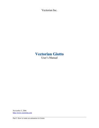 Vectorian Inc.

Vectorian Giotto
User’s Manual

November 5, 2006
http://www.vectorian.com
Part I: How to make an animation in Giotto

 