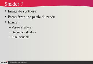 nAcademy Le 23 mai 2014 Neuros -
Shader ?
• Image de synthèse
• Paramétrer une partie du rendu
• Existe :
– Vertex shaders
– Geometry shaders
– Pixel shaders
 