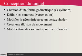 nAcademy Le 23 mai 2014 Neuros -
Conception du tunnel
• Création d'une forme géométrique (ex cylindre)
• Définir les sommets (vertex color)
• Modifier la géométrie avec un vertex shader
• Créer une illusion de mouvement
• Modification des sommets pour la profondeur
 