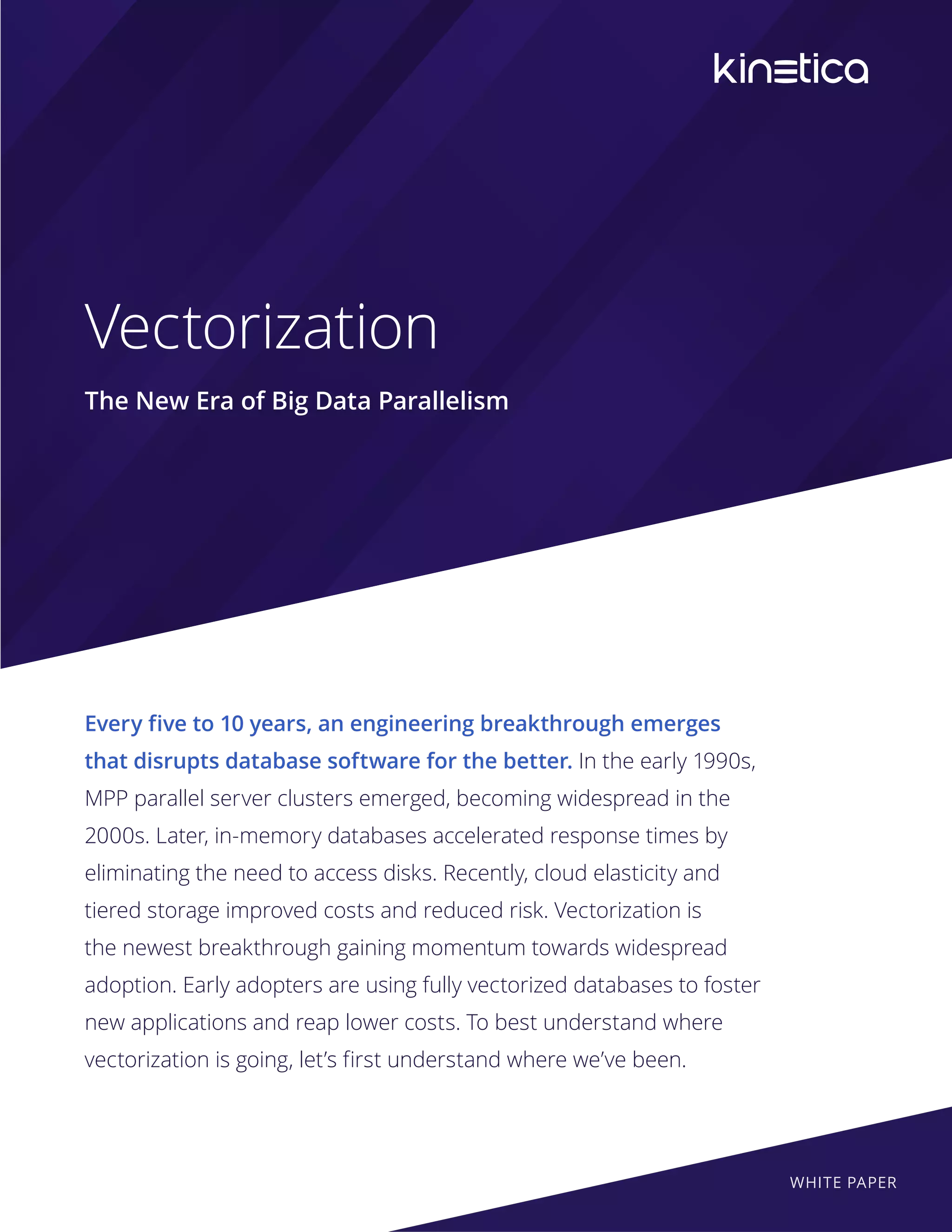 Vectorization
The New Era of Big Data Parallelism
Every five to 10 years, an engineering breakthrough emerges
that disrupts database software for the better. In the early 1990s,
MPP parallel server clusters emerged, becoming widespread in the
2000s. Later, in-memory databases accelerated response times by
eliminating the need to access disks. Recently, cloud elasticity and
tiered storage improved costs and reduced risk. Vectorization is
the newest breakthrough gaining momentum towards widespread
adoption. Early adopters are using fully vectorized databases to foster
new applications and reap lower costs. To best understand where
vectorization is going, let’s first understand where we’ve been.
WHITE PAPER
 