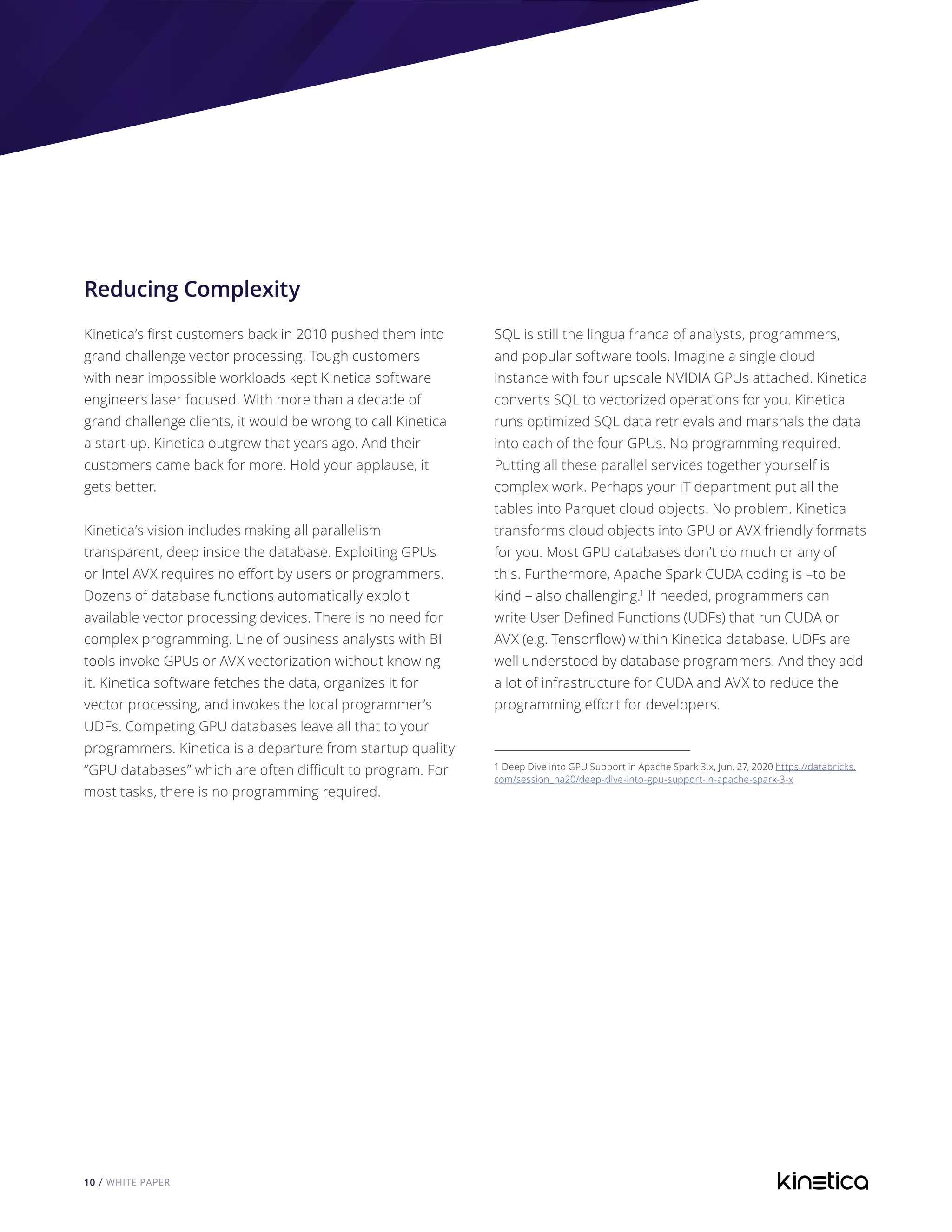 10 / WHITE PAPER
Reducing Complexity
Kinetica’s first customers back in 2010 pushed them into
grand challenge vector processing. Tough customers
with near impossible workloads kept Kinetica software
engineers laser focused. With more than a decade of
grand challenge clients, it would be wrong to call Kinetica
a start-up. Kinetica outgrew that years ago. And their
customers came back for more. Hold your applause, it
gets better.
Kinetica’s vision includes making all parallelism
transparent, deep inside the database. Exploiting GPUs
or Intel AVX requires no effort by users or programmers.
Dozens of database functions automatically exploit
available vector processing devices. There is no need for
complex programming. Line of business analysts with BI
tools invoke GPUs or AVX vectorization without knowing
it. Kinetica software fetches the data, organizes it for
vector processing, and invokes the local programmer’s
UDFs. Competing GPU databases leave all that to your
programmers. Kinetica is a departure from startup quality
“GPU databases” which are often difficult to program. For
most tasks, there is no programming required.
SQL is still the lingua franca of analysts, programmers,
and popular software tools. Imagine a single cloud
instance with four upscale NVIDIA GPUs attached. Kinetica
converts SQL to vectorized operations for you. Kinetica
runs optimized SQL data retrievals and marshals the data
into each of the four GPUs. No programming required.
Putting all these parallel services together yourself is
complex work. Perhaps your IT department put all the
tables into Parquet cloud objects. No problem. Kinetica
transforms cloud objects into GPU or AVX friendly formats
for you. Most GPU databases don’t do much or any of
this. Furthermore, Apache Spark CUDA coding is –to be
kind – also challenging.1
If needed, programmers can
write User Defined Functions (UDFs) that run CUDA or
AVX (e.g. Tensorflow) within Kinetica database. UDFs are
well understood by database programmers. And they add
a lot of infrastructure for CUDA and AVX to reduce the
programming effort for developers.
1 Deep Dive into GPU Support in Apache Spark 3.x, Jun. 27, 2020 https://databricks.
com/session_na20/deep-dive-into-gpu-support-in-apache-spark-3-x
 