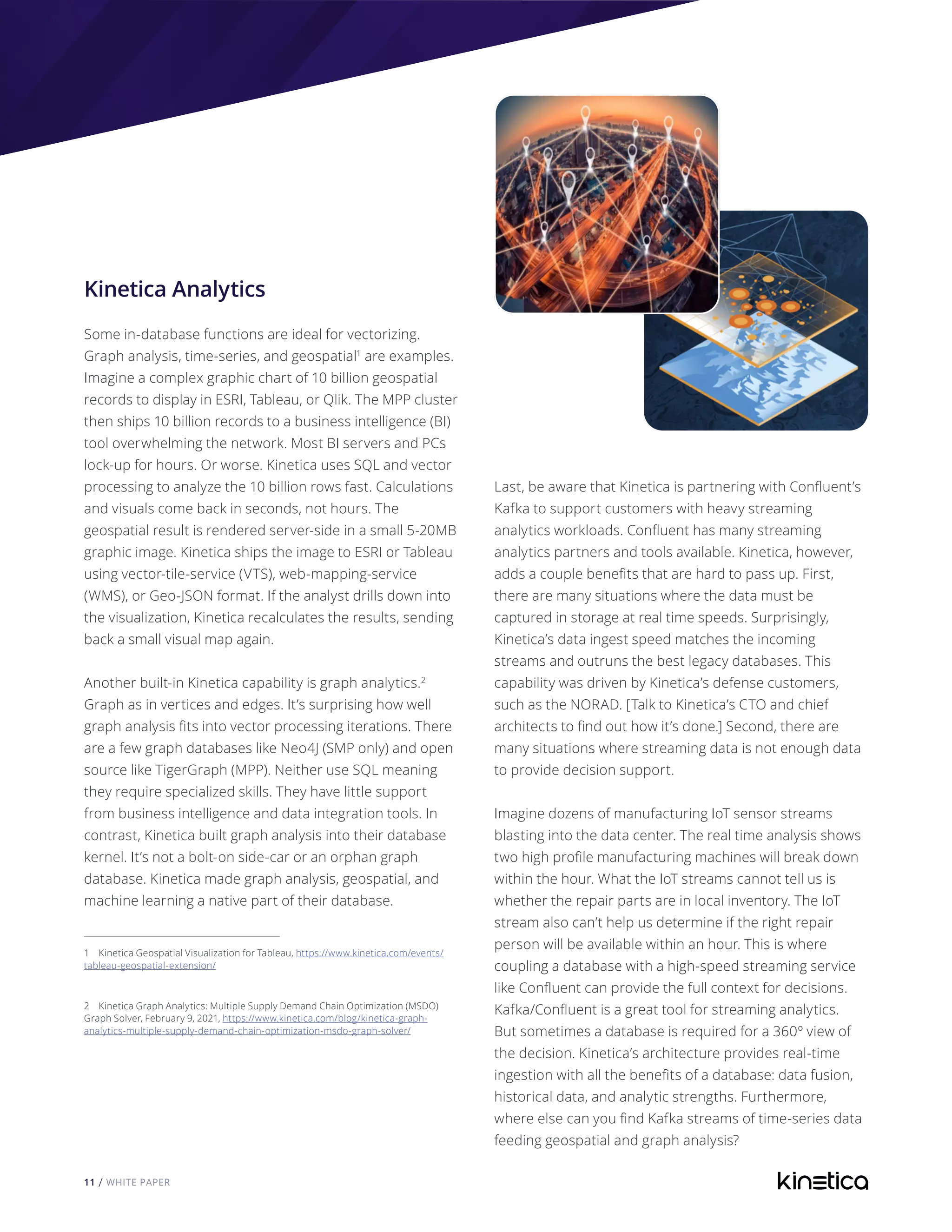 11 / WHITE PAPER
Kinetica Analytics
Some in-database functions are ideal for vectorizing.
Graph analysis, time-series, and geospatial1
are examples.
Imagine a complex graphic chart of 10 billion geospatial
records to display in ESRI, Tableau, or Qlik. The MPP cluster
then ships 10 billion records to a business intelligence (BI)
tool overwhelming the network. Most BI servers and PCs
lock-up for hours. Or worse. Kinetica uses SQL and vector
processing to analyze the 10 billion rows fast. Calculations
and visuals come back in seconds, not hours. The
geospatial result is rendered server-side in a small 5-20MB
graphic image. Kinetica ships the image to ESRI or Tableau
using vector-tile-service (VTS), web-mapping-service
(WMS), or Geo-JSON format. If the analyst drills down into
the visualization, Kinetica recalculates the results, sending
back a small visual map again.
Another built-in Kinetica capability is graph analytics.2
Graph as in vertices and edges. It’s surprising how well
graph analysis fits into vector processing iterations. There
are a few graph databases like Neo4J (SMP only) and open
source like TigerGraph (MPP). Neither use SQL meaning
they require specialized skills. They have little support
from business intelligence and data integration tools. In
contrast, Kinetica built graph analysis into their database
kernel. It’s not a bolt-on side-car or an orphan graph
database. Kinetica made graph analysis, geospatial, and
machine learning a native part of their database.
1 Kinetica Geospatial Visualization for Tableau, https://www.kinetica.com/events/
tableau-geospatial-extension/
2 Kinetica Graph Analytics: Multiple Supply Demand Chain Optimization (MSDO)
Graph Solver, February 9, 2021, https://www.kinetica.com/blog/kinetica-graph-
analytics-multiple-supply-demand-chain-optimization-msdo-graph-solver/
Last, be aware that Kinetica is partnering with Confluent’s
Kafka to support customers with heavy streaming
analytics workloads. Confluent has many streaming
analytics partners and tools available. Kinetica, however,
adds a couple benefits that are hard to pass up. First,
there are many situations where the data must be
captured in storage at real time speeds. Surprisingly,
Kinetica’s data ingest speed matches the incoming
streams and outruns the best legacy databases. This
capability was driven by Kinetica’s defense customers,
such as the NORAD. [Talk to Kinetica’s CTO and chief
architects to find out how it’s done.] Second, there are
many situations where streaming data is not enough data
to provide decision support.
Imagine dozens of manufacturing IoT sensor streams
blasting into the data center. The real time analysis shows
two high profile manufacturing machines will break down
within the hour. What the IoT streams cannot tell us is
whether the repair parts are in local inventory. The IoT
stream also can’t help us determine if the right repair
person will be available within an hour. This is where
coupling a database with a high-speed streaming service
like Confluent can provide the full context for decisions.
Kafka/Confluent is a great tool for streaming analytics.
But sometimes a database is required for a 360º view of
the decision. Kinetica’s architecture provides real-time
ingestion with all the benefits of a database: data fusion,
historical data, and analytic strengths. Furthermore,
where else can you find Kafka streams of time-series data
feeding geospatial and graph analysis?
 