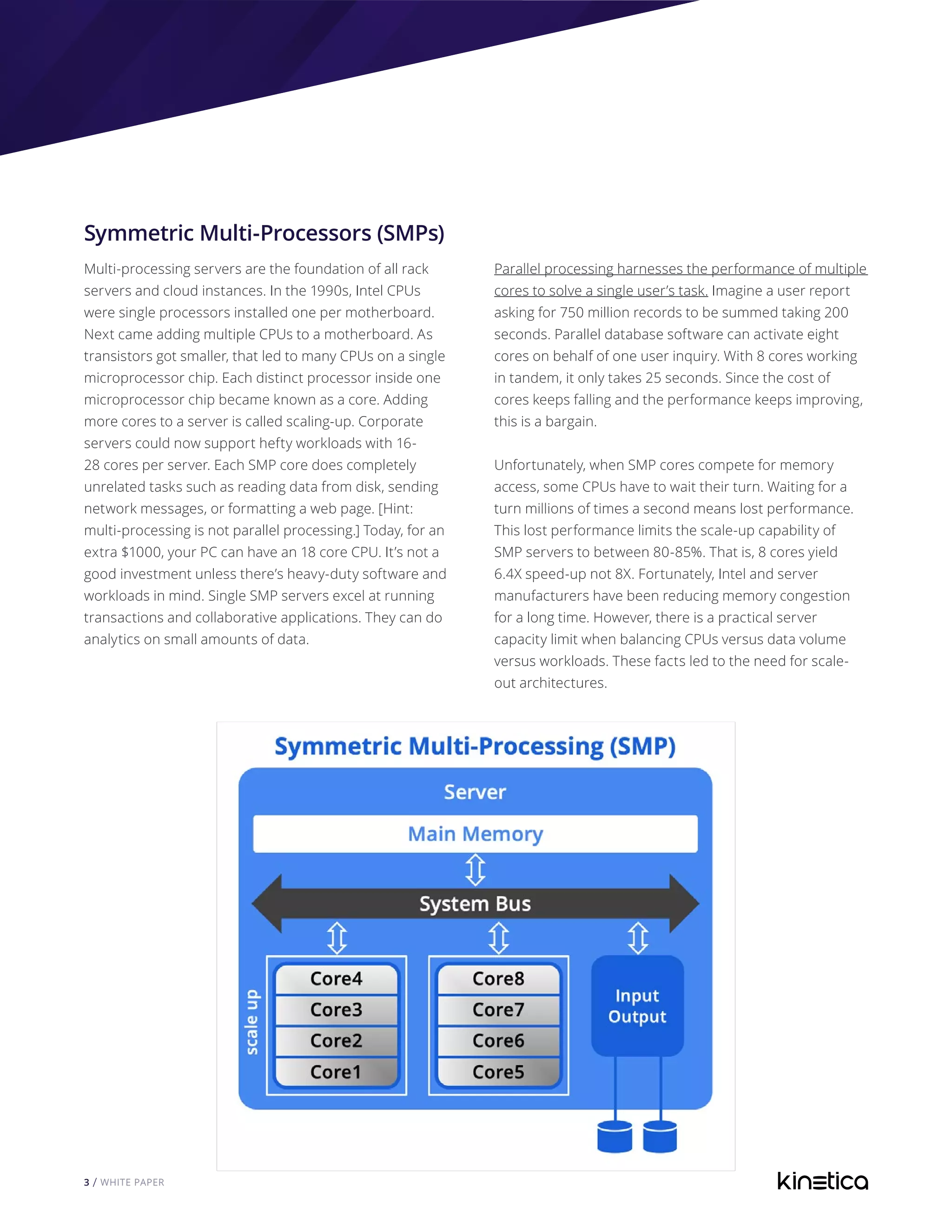 3 / WHITE PAPER
Symmetric Multi-Processors (SMPs)
Multi-processing servers are the foundation of all rack
servers and cloud instances. In the 1990s, Intel CPUs
were single processors installed one per motherboard.
Next came adding multiple CPUs to a motherboard. As
transistors got smaller, that led to many CPUs on a single
microprocessor chip. Each distinct processor inside one
microprocessor chip became known as a core. Adding
more cores to a server is called scaling-up. Corporate
servers could now support hefty workloads with 16-
28 cores per server. Each SMP core does completely
unrelated tasks such as reading data from disk, sending
network messages, or formatting a web page. [Hint:
multi-processing is not parallel processing.] Today, for an
extra $1000, your PC can have an 18 core CPU. It’s not a
good investment unless there’s heavy-duty software and
workloads in mind. Single SMP servers excel at running
transactions and collaborative applications. They can do
analytics on small amounts of data.
Parallel processing harnesses the performance of multiple
cores to solve a single user’s task. Imagine a user report
asking for 750 million records to be summed taking 200
seconds. Parallel database software can activate eight
cores on behalf of one user inquiry. With 8 cores working
in tandem, it only takes 25 seconds. Since the cost of
cores keeps falling and the performance keeps improving,
this is a bargain.
Unfortunately, when SMP cores compete for memory
access, some CPUs have to wait their turn. Waiting for a
turn millions of times a second means lost performance.
This lost performance limits the scale-up capability of
SMP servers to between 80-85%. That is, 8 cores yield
6.4X speed-up not 8X. Fortunately, Intel and server
manufacturers have been reducing memory congestion
for a long time. However, there is a practical server
capacity limit when balancing CPUs versus data volume
versus workloads. These facts led to the need for scale-
out architectures.
 