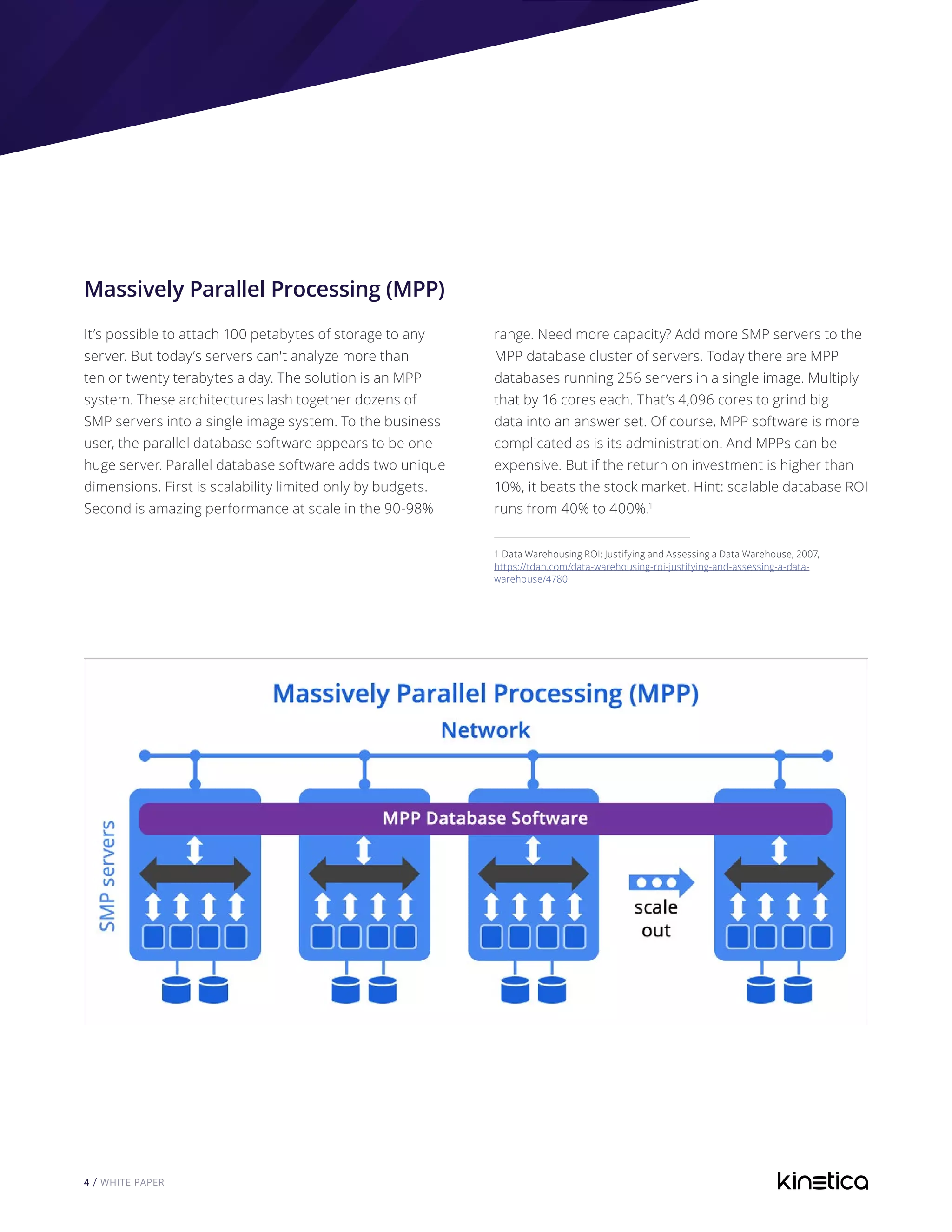 4 / WHITE PAPER
Massively Parallel Processing (MPP)
It’s possible to attach 100 petabytes of storage to any
server. But today’s servers can't analyze more than
ten or twenty terabytes a day. The solution is an MPP
system. These architectures lash together dozens of
SMP servers into a single image system. To the business
user, the parallel database software appears to be one
huge server. Parallel database software adds two unique
dimensions. First is scalability limited only by budgets.
Second is amazing performance at scale in the 90-98%
range. Need more capacity? Add more SMP servers to the
MPP database cluster of servers. Today there are MPP
databases running 256 servers in a single image. Multiply
that by 16 cores each. That’s 4,096 cores to grind big
data into an answer set. Of course, MPP software is more
complicated as is its administration. And MPPs can be
expensive. But if the return on investment is higher than
10%, it beats the stock market. Hint: scalable database ROI
runs from 40% to 400%.1
1 Data Warehousing ROI: Justifying and Assessing a Data Warehouse, 2007,
https://tdan.com/data-warehousing-roi-justifying-and-assessing-a-data-
warehouse/4780	
 